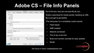 the future in hand | createasphere.com
Adobe CS – File Info Panels
Out of the box, they are one-size-fits-all, but…
•Easily customized for simple panels; tweaking an XML
file is enough to get started
•The real power is in completely custom panels
• Flash based
• XMP enabled
• Network connected
• The UI sky is the limit
• Build and maintain centrally for easy updates
• Modal
 
