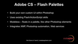 the future in hand | createasphere.com
Adobe CS – Flash Palettes
• Build your own custom UI within Photoshop
• Uses existing Flash/ActionScript skills
• Modeless – floats in a palette, like other Photoshop elements
• Integrates XMP, Photoshop automation, Web services
 