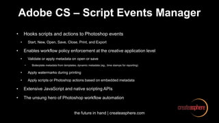 the future in hand | createasphere.com
Adobe CS – Script Events Manager
• Hooks scripts and actions to Photoshop events
• Start, New, Open, Save, Close, Print, and Export
• Enables workflow policy enforcement at the creative application level
• Validate or apply metadata on open or save
• Boilerplate metadata from templates; dynamic metadata (eg., time stamps for reporting)
• Apply watermarks during printing
• Apply scripts or Photoshop actions based on embedded metadata
• Extensive JavaScript and native scripting APIs
• The unsung hero of Photoshop workflow automation
 