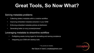 the future in hand | createasphere.com
Great Tools, So Now What?
Solving metadata problems
• Collecting (better) metadata within a creative workflow
• Improving embedded metadata extraction in your DAM
• Enforcing embedded metadata policies at distribution
• Generating better (or any) proxies/previews*
Leveraging metadata to streamline workflow
• Preflighting assets during ingest for formatting and naming compliance
• Integrating your DAM with desktop tools
* Yes, proxies are metadata
 