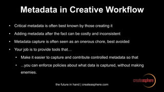 the future in hand | createasphere.com
Metadata in Creative Workflow
• Critical metadata is often best known by those creating it
• Adding metadata after the fact can be costly and inconsistent
• Metadata capture is often seen as an onerous chore, best avoided
• Your job is to provide tools that…
• Make it easier to capture and contribute controlled metadata so that
• ...you can enforce policies about what data is captured, without making
enemies.
 