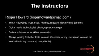 the future in hand | createasphere.com
The Instructors
Roger Howard (rogerhoward@mac.com)
• The J. Paul Getty Trust, eVox, Playboy, Blizzard, North Plains Systems
• Digital media technologist, photographer, cataloger
• Software developer, workflow automator
• Always looking for better tools to make life easier for my users (and to make me
look better to my boss and, now, clients).
 