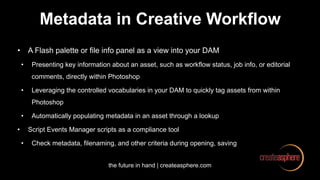 the future in hand | createasphere.com
Metadata in Creative Workflow
• A Flash palette or file info panel as a view into your DAM
• Presenting key information about an asset, such as workflow status, job info, or editorial
comments, directly within Photoshop
• Leveraging the controlled vocabularies in your DAM to quickly tag assets from within
Photoshop
• Automatically populating metadata in an asset through a lookup
• Script Events Manager scripts as a compliance tool
• Check metadata, filenaming, and other criteria during opening, saving
 