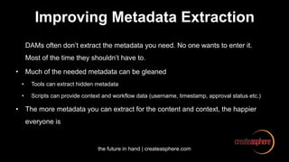 the future in hand | createasphere.com
Improving Metadata Extraction
DAMs often don’t extract the metadata you need. No one wants to enter it.
Most of the time they shouldn’t have to.
• Much of the needed metadata can be gleaned
• Tools can extract hidden metadata
• Scripts can provide context and workflow data (username, timestamp, approval status etc.)
• The more metadata you can extract for the content and context, the happier
everyone is
 