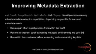 the future in hand | createasphere.com
Improving Metadata Extraction
exiftool, ImageMagick, MediaInfo and ffmpeg can all provide extremely
robust metadata extraction capabilities, depending on your file formats and
metadata needs
• Run as part of an ingest process from within the DAM
• Run on a schedule, batch extracting metadata and inserting into your DB
• Run within the creative workflow, extracting and summarizing key bits
 