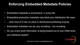 the future in hand | createasphere.com
Enforcing Embedded Metadata Policies
• Embedded metadata is everywhere, in every file
• Embedded production metadata may bloat your distribution file sizes
• …And most of it has no value in distribution/publishing anyway
• Embedded metadata can be very revealing – too revealing
• Do you know what information is being leaked out of your DAM when
you distribute assets?
 
