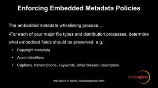 the future in hand | createasphere.com
Enforcing Embedded Metadata Policies
The embedded metadata whitelisting process…
•For each of your major file types and distribution processes, determine
what embedded fields should be preserved, e.g.:
• Copyright metadata
• Asset identifiers
• Captions, transcriptions, keywords, other blessed descriptors
 