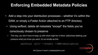 the future in hand | createasphere.com
Enforcing Embedded Metadata Policies
• Add a step into your distribution processes – whether it’s within the
DAM, or simply a Folder Action attached to an FTP directory
• Using exiftool, delete all metadata *except* the fields you’ve
consciously chosen to preserve
• This way, you don’t have to keep up with what might be in there, selectively deleting; just
preserve what you know you want. It’s as simple as this:
exiftool -all= --Credit --XMP:Description
 