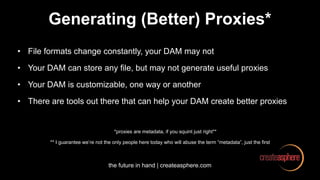 the future in hand | createasphere.com
Generating (Better) Proxies*
• File formats change constantly, your DAM may not
• Your DAM can store any file, but may not generate useful proxies
• Your DAM is customizable, one way or another
• There are tools out there that can help your DAM create better proxies
*proxies are metadata, if you squint just right**
** I guarantee we’re not the only people here today who will abuse the term “metadata”, just the first
 