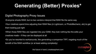 the future in hand | createasphere.com
Generating (Better) Proxies*
Digital Photography Proxy Issues
•Everyone shoots RAW, but no two vendors interpret that RAW file the same way
•Your creatives spend time adjusting their RAW files (in Lightroom, or PhotoMechanic, etc) to get
them looking just right
•When those RAW files are ingested into your DAM, they look nothing like the edits your
creatives made – if they can be displayed at all
•So you’ve resorted to workarounds, like generating a companion TIFF, negating much of the
benefit of the RAW workflow (or at least adding complexity)
 