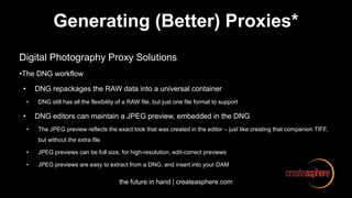 the future in hand | createasphere.com
Generating (Better) Proxies*
Digital Photography Proxy Solutions
•The DNG workflow
• DNG repackages the RAW data into a universal container
• DNG still has all the flexibility of a RAW file, but just one file format to support
• DNG editors can maintain a JPEG preview, embedded in the DNG
• The JPEG preview reflects the exact look that was created in the editor – just like creating that companion TIFF,
but without the extra file
• JPEG previews can be full size, for high-resolution, edit-correct previews
• JPEG previews are easy to extract from a DNG, and insert into your DAM
 
