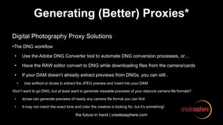 the future in hand | createasphere.com
Generating (Better) Proxies*
Digital Photography Proxy Solutions
•The DNG workflow
• Use the Adobe DNG Converter tool to automate DNG conversion processes, or…
• Have the RAW editor convert to DNG while downloading files from the camera/cards
• If your DAM doesn’t already extract previews from DNGs, you can still..
• Use exiftool or dcraw to extract the JPEG preview and insert into your DAM
•Don’t want to go DNG, but at least want to generate viewable previews of your obscure camera file formats?
• dcraw can generate previews of nearly any camera file format you can find
• It may not match the exact tone and color the creative is looking for, but it’s something!
 