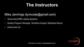 the future in hand | createasphere.com
The Instructors
Mike Jennings (tymcode@gmail.com)
• Technicolor/PRN, Adobe Systems
• Quality Program Manager, Workflow Analyst, Metadata Maven
• Asset pack-rat
 