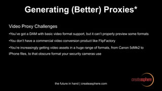the future in hand | createasphere.com
Generating (Better) Proxies*
Video Proxy Challenges
•You’ve got a DAM with basic video format support, but it can’t properly preview some formats
•You don’t have a commercial video conversion product like FlipFactory
•You’re increasingly getting video assets in a huge range of formats, from Canon 5dMk2 to
iPhone files, to that obscure format your security cameras use
 