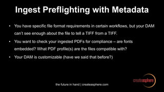 the future in hand | createasphere.com
Ingest Preflighting with Metadata
• You have specific file format requirements in certain workflows, but your DAM
can’t see enough about the file to tell a TIFF from a TIFF.
• You want to check your ingested PDFs for compliance – are fonts
embedded? What PDF profile(s) are the files compatible with?
• Your DAM is customizable (have we said that before?)
 