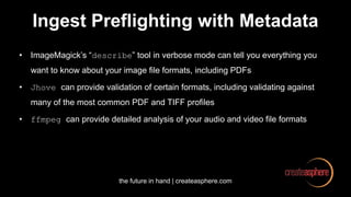 the future in hand | createasphere.com
Ingest Preflighting with Metadata
• ImageMagick’s “describe” tool in verbose mode can tell you everything you
want to know about your image file formats, including PDFs
• Jhove can provide validation of certain formats, including validating against
many of the most common PDF and TIFF profiles
• ffmpeg can provide detailed analysis of your audio and video file formats
 