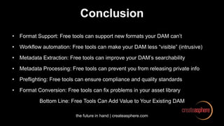 the future in hand | createasphere.com
Conclusion
• Format Support: Free tools can support new formats your DAM can’t
• Workflow automation: Free tools can make your DAM less “visible” (intrusive)
• Metadata Extraction: Free tools can improve your DAM’s searchability
• Metadata Processing: Free tools can prevent you from releasing private info
• Preflighting: Free tools can ensure compliance and quality standards
• Format Conversion: Free tools can fix problems in your asset library
Bottom Line: Free Tools Can Add Value to Your Existing DAM
 