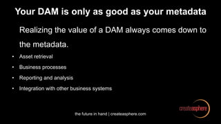 the future in hand | createasphere.com
Your DAM is only as good as your metadata
Realizing the value of a DAM always comes down to
the metadata.
• Asset retrieval
• Business processes
• Reporting and analysis
• Integration with other business systems
 