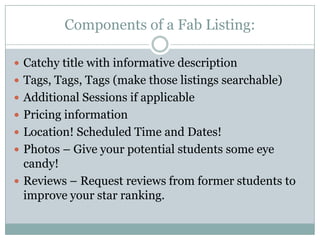Components of a Fab Listing:Catchy title with informative descriptionTags, Tags, Tags (make those listings searchable)Additional Sessions if applicablePricing informationLocation! Scheduled Time and Dates!Photos – Give your potential students some eye candy!Reviews – Request reviews from former students to improve your star ranking.