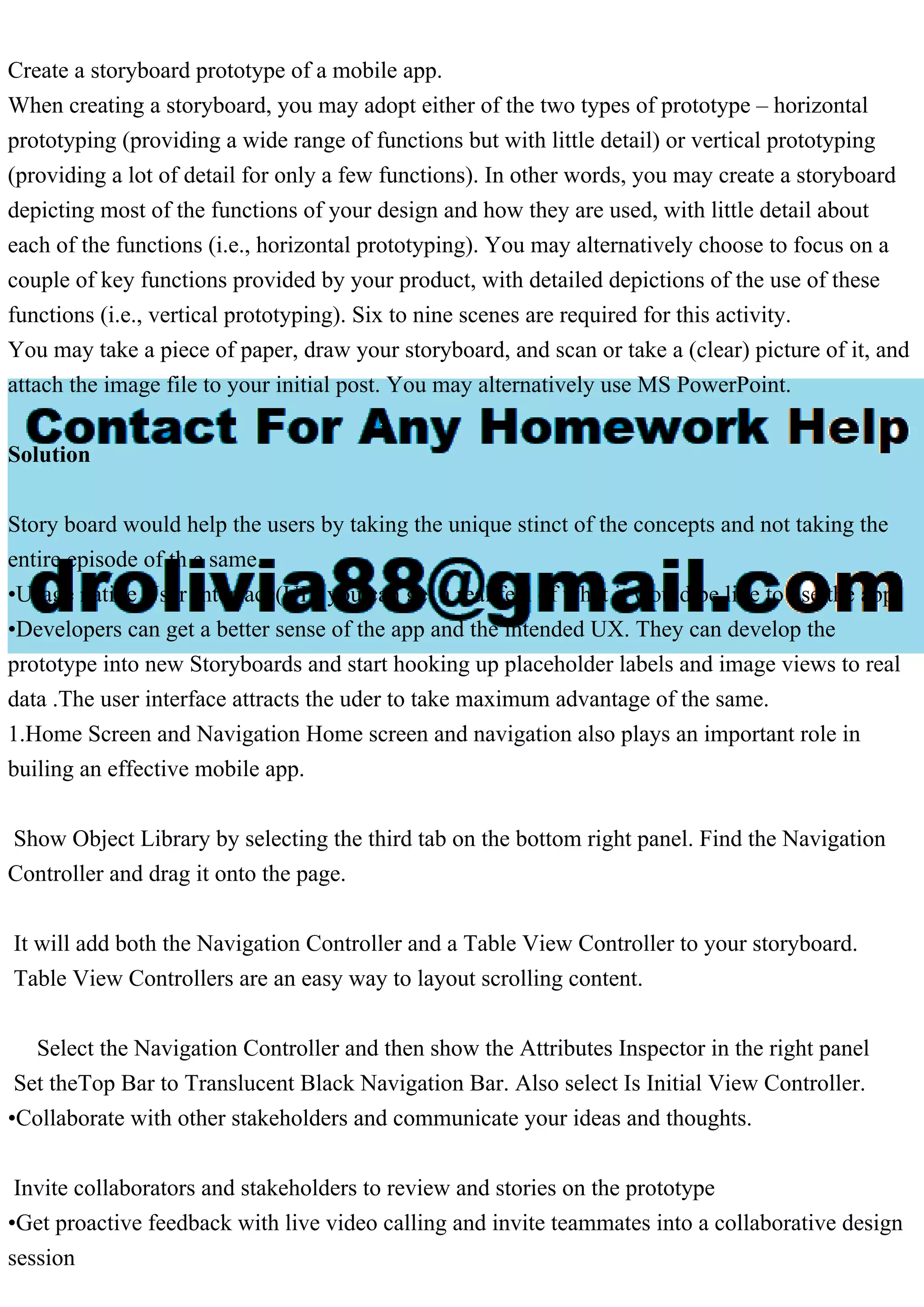 Create a storyboard prototype of a mobile app.
When creating a storyboard, you may adopt either of the two types of prototype – horizontal
prototyping (providing a wide range of functions but with little detail) or vertical prototyping
(providing a lot of detail for only a few functions). In other words, you may create a storyboard
depicting most of the functions of your design and how they are used, with little detail about
each of the functions (i.e., horizontal prototyping). You may alternatively choose to focus on a
couple of key functions provided by your product, with detailed depictions of the use of these
functions (i.e., vertical prototyping). Six to nine scenes are required for this activity.
You may take a piece of paper, draw your storyboard, and scan or take a (clear) picture of it, and
attach the image file to your initial post. You may alternatively use MS PowerPoint.
Solution
Story board would help the users by taking the unique stinct of the concepts and not taking the
entire episode of th e same.
•Usage native User Interface(UI), you can get a real feel of what it would be like to use the app.
•Developers can get a better sense of the app and the intended UX. They can develop the
prototype into new Storyboards and start hooking up placeholder labels and image views to real
data .The user interface attracts the uder to take maximum advantage of the same.
1.Home Screen and Navigation Home screen and navigation also plays an important role in
builing an effective mobile app.
Show Object Library by selecting the third tab on the bottom right panel. Find the Navigation
Controller and drag it onto the page.
It will add both the Navigation Controller and a Table View Controller to your storyboard.
Table View Controllers are an easy way to layout scrolling content.
Select the Navigation Controller and then show the Attributes Inspector in the right panel
Set theTop Bar to Translucent Black Navigation Bar. Also select Is Initial View Controller.
•Collaborate with other stakeholders and communicate your ideas and thoughts.
Invite collaborators and stakeholders to review and stories on the prototype
•Get proactive feedback with live video calling and invite teammates into a collaborative design
session
 