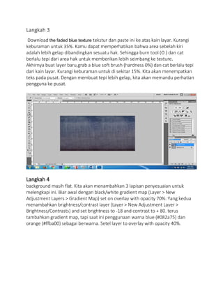 Langkah 3
Download the faded blue texture tekstur dan paste ini ke atas kain layar. Kurangi
keburaman untuk 35%. Kamu dapat memperhatikan bahwa area sebelah kiri
adalah lebih gelap dibandingkan sesuatu hak. Sehingga burn tool (O ) dan cat
berlalu tepi dari area hak untuk memberikan lebih seimbang ke texture.
Akhirnya buat layer baru,grab a blue soft brush (hardness 0%) dan cat berlalu tepi
dari kain layar. Kurangi keburaman untuk di sekitar 15%. Kita akan menempatkan
teks pada pusat. Dengan membuat tepi lebih gelap, kita akan memandu perhatian
pengguna ke pusat.
Langkah 4
background masih flat. Kita akan menambahkan 3 lapisan penyesuaian untuk
melengkapi ini. Biar awal dengan black/white gradient map (Layer > New
Adjustment Layers > Gradient Map) set on overlay with opacity 70%. Yang kedua
menambahkan brightness/contrast layer (Layer > New Adjustment Layer >
Brightness/Contrasts) and set brightness to -18 and contrast to + 80. terus
tambahkan gradient map, tapi saat ini penggunaan warna blue (#082a75) dan
orange (#ffba00) sebagai berwarna. Setel layer to overlay with opacity 40%.
 