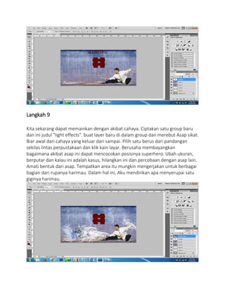Langkah 9
Kita sekarang dapat memainkan dengan akibat cahaya. Ciptakan satu group baru
dan ini judul "light effects". buat layer baru di dalam group dan merebut Asap sikat.
Biar awal dari cahaya yang keluar dari sampai. Pilih satu berus dari pandangan
sekilas lintas perpustakaan dan klik kain layar. Berusaha membayangkan
bagaimana akibat asap ini dapat mencocokan posisinya superhero. Ubah ukuran,
berputar dan kalau ini adalah kasus, hilangkan ini dan percobaan dengan asap lain.
Amati bentuk dari asap. Tempatkan area itu mungkin mengerjakan untuk berbagai
bagian dari rupanya harimau. Dalam hal ini, Aku mendirikan apa menyerupai satu
giginya harimau.
 