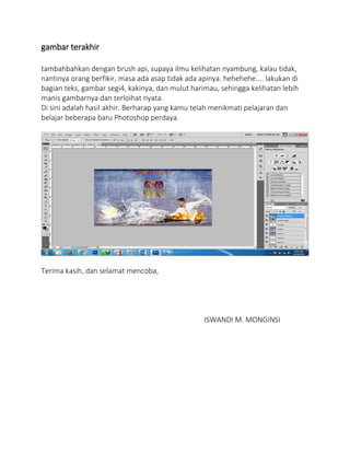 gambar terakhir
tambahbahkan dengan brush api, supaya ilmu kelihatan nyambung, kalau tidak,
nantinya orang berfikir, masa ada asap tidak ada apinya. hehehehe.... lakukan di
bagian teks, gambar segi4, kakinya, dan mulut harimau, sehingga kelihatan lebih
manis gambarnya dan terloihat nyata.
Di sini adalah hasil akhir. Berharap yang kamu telah menikmati pelajaran dan
belajar beberapa baru Photoshop perdaya.
Terima kasih, dan selamat mencoba,
ISWANDI M. MONGINSI
 