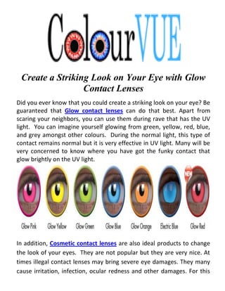 Create a Striking Look on Your Eye with Glow
                 Contact Lenses
Did you ever know that you could create a striking look on your eye? Be
guaranteed that Glow contact lenses can do that best. Apart from
scaring your neighbors, you can use them during rave that has the UV
light. You can imagine yourself glowing from green, yellow, red, blue,
and grey amongst other colours. During the normal light, this type of
contact remains normal but it is very effective in UV light. Many will be
very concerned to know where you have got the funky contact that
glow brightly on the UV light.




In addition, Cosmetic contact lenses are also ideal products to change
the look of your eyes. They are not popular but they are very nice. At
times illegal contact lenses may bring severe eye damages. They many
cause irritation, infection, ocular redness and other damages. For this
 