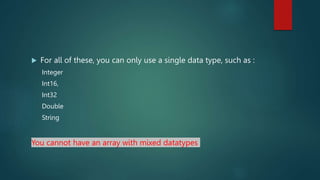  For all of these, you can only use a single data type, such as :
Integer
Int16,
Int32
Double
String
You cannot have an array with mixed datatypes
 
