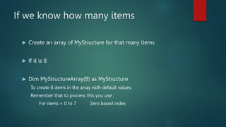 If we know how many items
 Create an array of MyStructure for that many items
 If it is 8
 Dim MyStructureArray(8) as MyStructure
To create 8 items in the array with default values.
Remember that to process this you use :
For items = 0 to 7 Zero based index
 