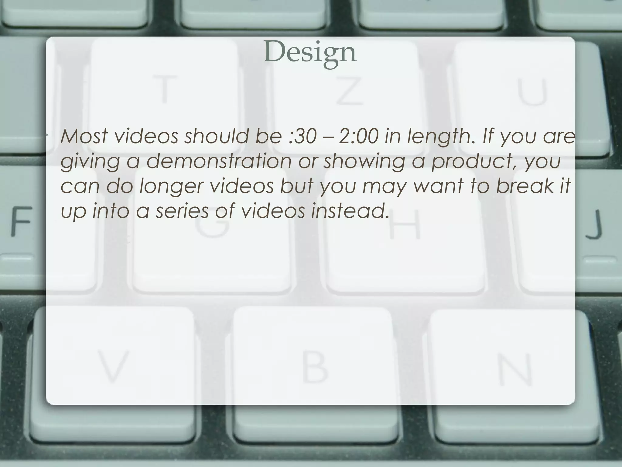 Design
•
Most videos should be :30 – 2:00 in length. If you are
giving a demonstration or showing a product, you
can do longer videos but you may want to break it
up into a series of videos instead.
 