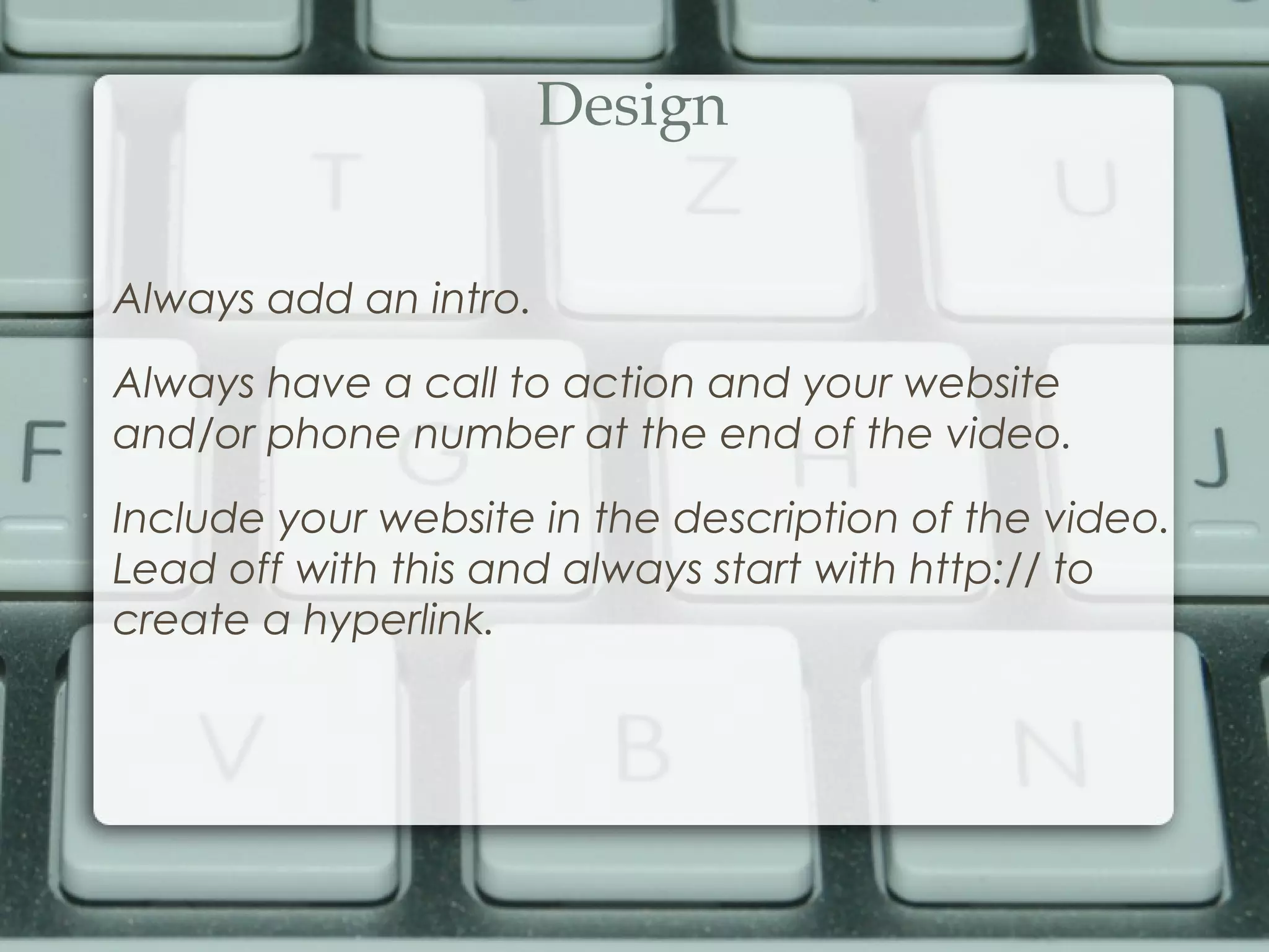 Design
•
Always add an intro.
•
Always have a call to action and your website
and/or phone number at the end of the video.
•
Include your website in the description of the video.
Lead off with this and always start with http:// to
create a hyperlink.
 