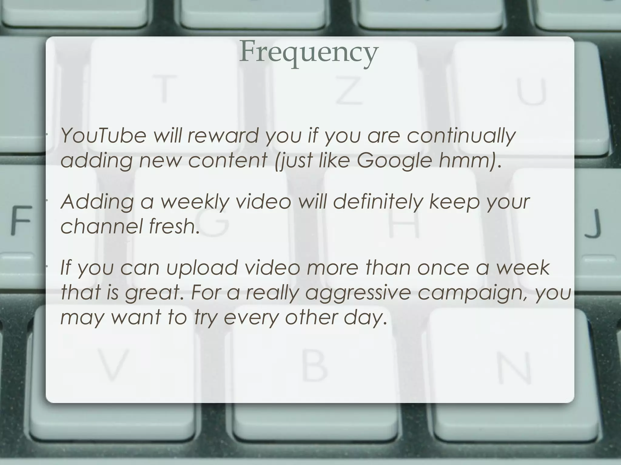 Frequency
•
YouTube will reward you if you are continually
adding new content (just like Google hmm).
•
Adding a weekly video will definitely keep your
channel fresh.
•
If you can upload video more than once a week
that is great. For a really aggressive campaign, you
may want to try every other day.
 