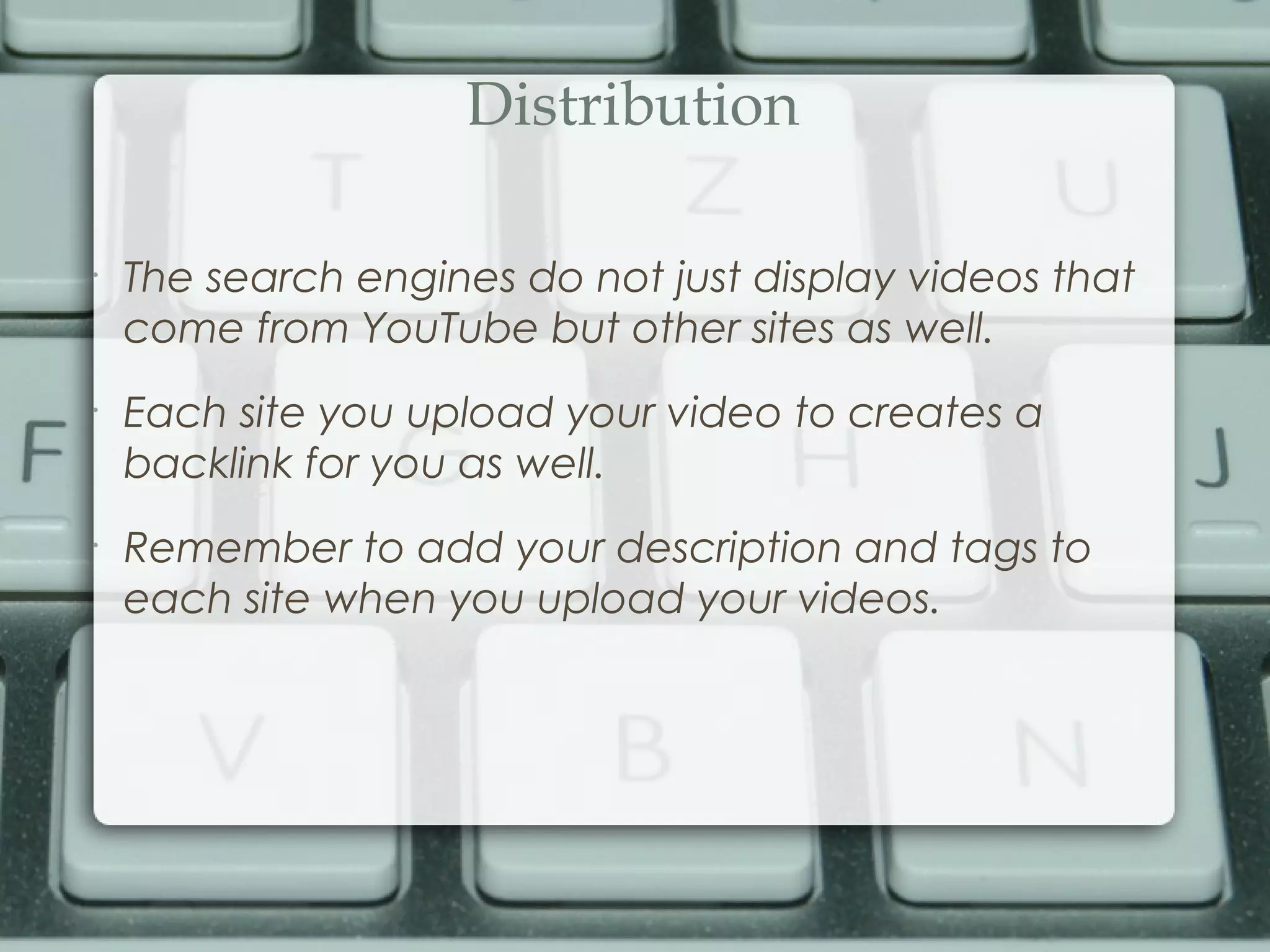 Distribution
•
The search engines do not just display videos that
come from YouTube but other sites as well.
•
Each site you upload your video to creates a
backlink for you as well.
•
Remember to add your description and tags to
each site when you upload your videos.
 