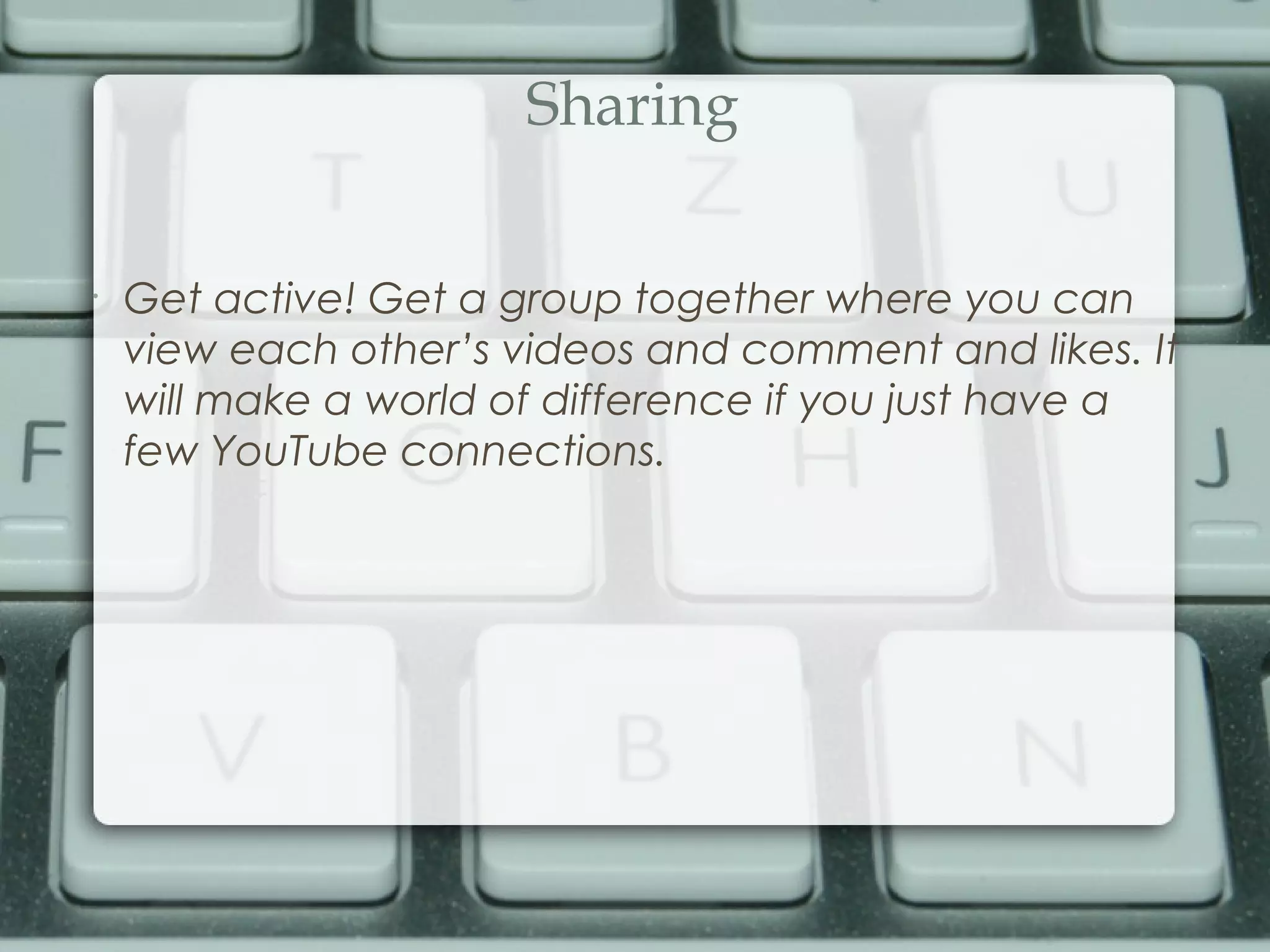 Sharing
•
Get active! Get a group together where you can
view each other’s videos and comment and likes. It
will make a world of difference if you just have a
few YouTube connections.
 