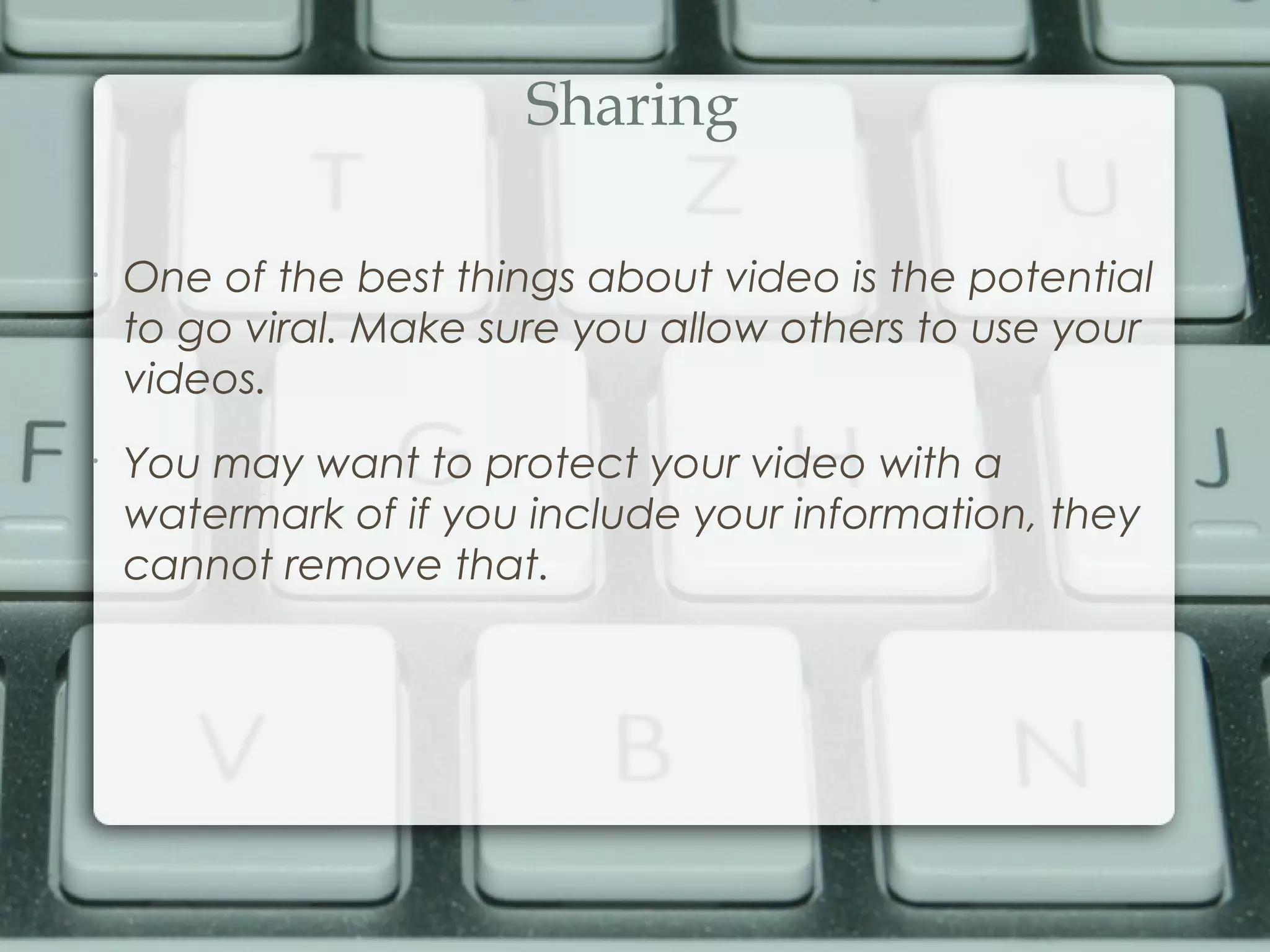 Sharing
•
One of the best things about video is the potential
to go viral. Make sure you allow others to use your
videos.
•
You may want to protect your video with a
watermark of if you include your information, they
cannot remove that.
 