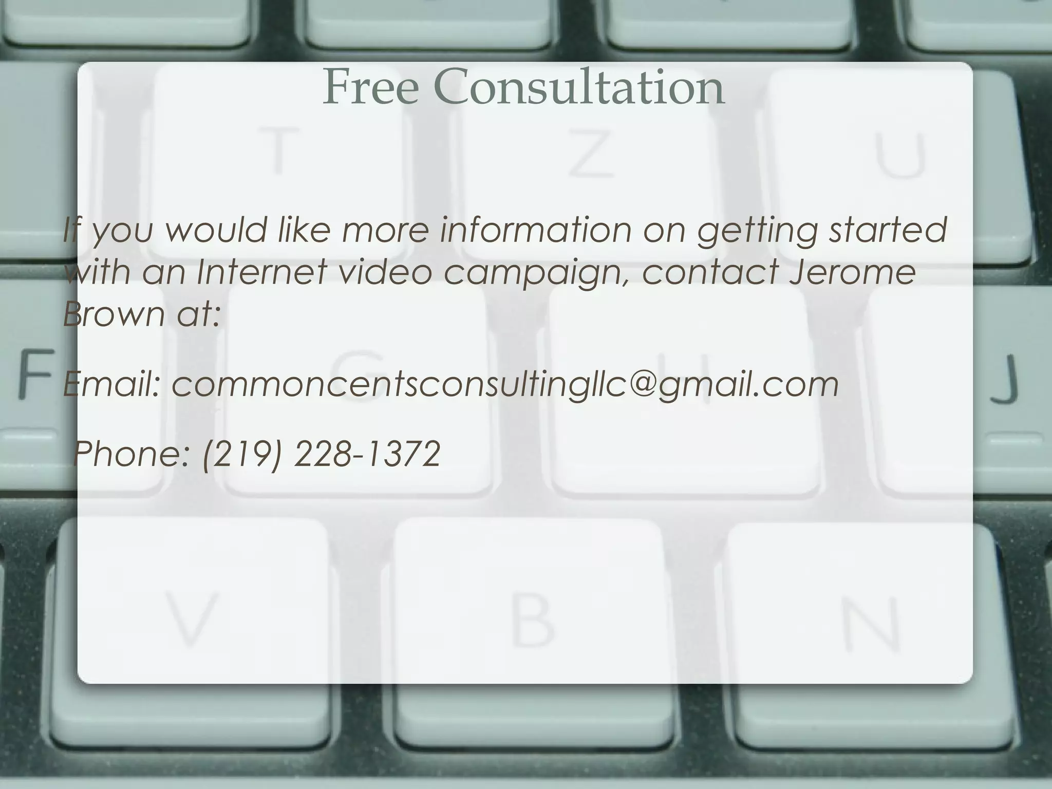 Free Consultation
If you would like more information on getting started
with an Internet video campaign, contact Jerome
Brown at:
Email: commoncentsconsultingllc@gmail.com
Phone: (219) 228-1372
 