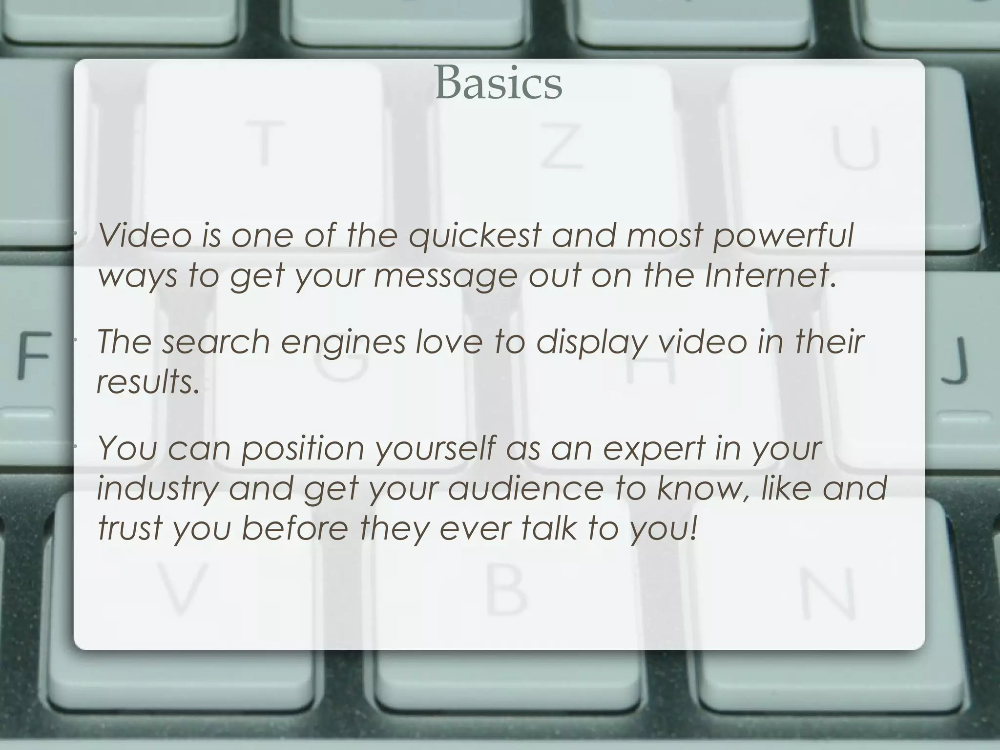 Basics
•
Video is one of the quickest and most powerful
ways to get your message out on the Internet.
•
The search engines love to display video in their
results.
•
You can position yourself as an expert in your
industry and get your audience to know, like and
trust you before they ever talk to you!
 