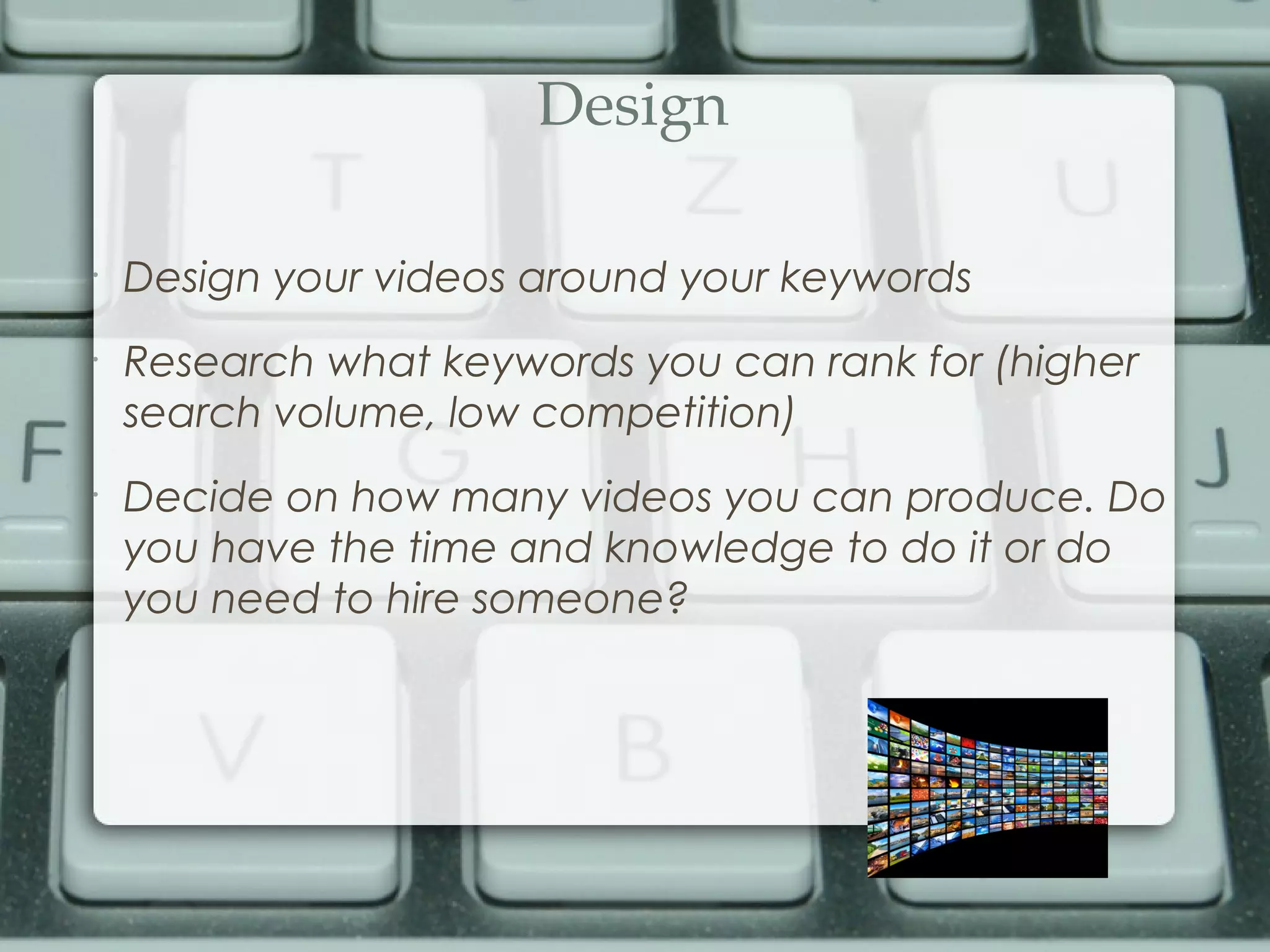 Design
•
Design your videos around your keywords
•
Research what keywords you can rank for (higher
search volume, low competition)
•
Decide on how many videos you can produce. Do
you have the time and knowledge to do it or do
you need to hire someone?
 