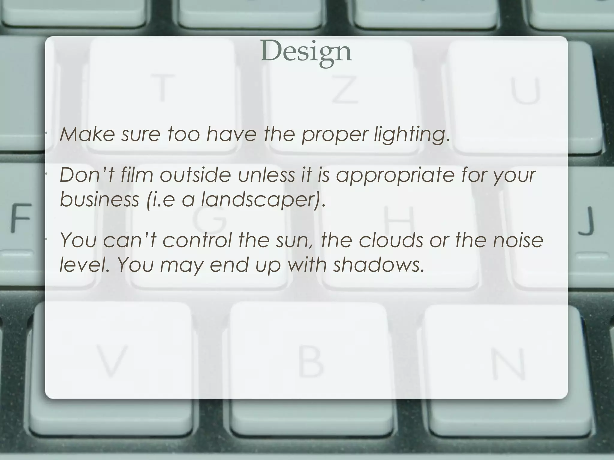 Design
•
Make sure too have the proper lighting.
•
Don’t film outside unless it is appropriate for your
business (i.e a landscaper).
•
You can’t control the sun, the clouds or the noise
level. You may end up with shadows.
 