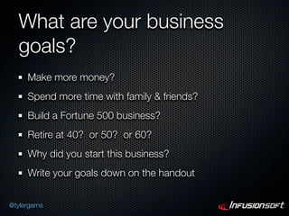 What are your business
   goals?
      Make more money?
      Spend more time with family & friends?
      Build a Fortune 500 business?
      Retire at 40? or 50? or 60?
      Why did you start this business?
      Write your goals down on the handout


@tylergarns
 