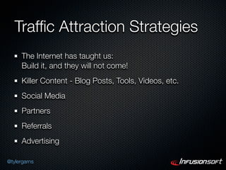 Trafﬁc Attraction Strategies
      The Internet has taught us:
      Build it, and they will not come!
      Killer Content - Blog Posts, Tools, Videos, etc.
      Social Media
      Partners
      Referrals
      Advertising

@tylergarns
 