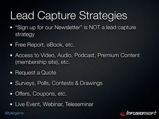 Lead Capture Strategies
      “Sign up for our Newsletter” is NOT a lead capture
      strategy
      Free Report, eBook, etc.
      Access to Video, Audio, Podcast, Premium Content
      (membership site), etc.
      Request a Quote
      Surveys, Polls, Contests & Drawings
      Offers, Coupons, etc.
      Live Event, Webinar, Teleseminar
@tylergarns
 