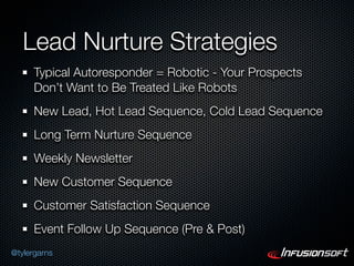 Lead Nurture Strategies
      Typical Autoresponder = Robotic - Your Prospects
      Don’t Want to Be Treated Like Robots
      New Lead, Hot Lead Sequence, Cold Lead Sequence
      Long Term Nurture Sequence
      Weekly Newsletter
      New Customer Sequence
      Customer Satisfaction Sequence
      Event Follow Up Sequence (Pre & Post)
@tylergarns
 
