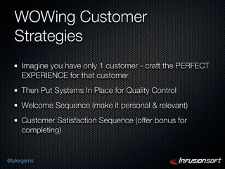 WOWing Customer
   Strategies
      Imagine you have only 1 customer - craft the PERFECT
      EXPERIENCE for that customer
      Then Put Systems In Place for Quality Control
      Welcome Sequence (make it personal & relevant)
      Customer Satisfaction Sequence (offer bonus for
      completing)


@tylergarns
 