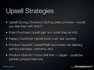 Upsell Strategies
      Upsell During Checkout (during sales process - would
      you like fries with that?)
      Post-Purchase Upsell (get ‘em while they’re hot)
      Happy Customer Upsell (post cust. sat. survey)
      Product-Speciﬁc Upsell/Reﬁll (automatic ink delivery,
      service package, warranty, etc)
      Product-Speciﬁc Cross-Sell (ink -> paper - could be
      partner product/service)

@tylergarns
 