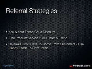 Referral Strategies


      You & Your Friend Get a Discount
      Free Product/Service If You Refer A Friend
      Referrals Don’t Have To Come From Customers - Use
      Happy Leads To Drive Trafﬁc




@tylergarns
 