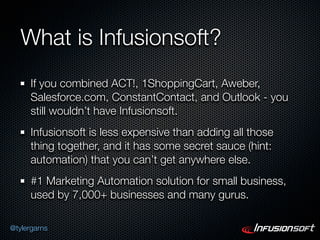 What is Infusionsoft?
      If you combined ACT!, 1ShoppingCart, Aweber,
      Salesforce.com, ConstantContact, and Outlook - you
      still wouldn’t have Infusionsoft.
      Infusionsoft is less expensive than adding all those
      thing together, and it has some secret sauce (hint:
      automation) that you can’t get anywhere else.
      #1 Marketing Automation solution for small business,
      used by 7,000+ businesses and many gurus.

@tylergarns
 
