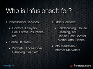 Who is Infusionsoft for?
      Professional Services:       Other Services:
         Doctors, Lawyers,           Landscaping, House
         Real Estate, Insurance,     Cleaning, A/C
         etc.                        Repair, Pest Control,
                                     Martial Arts, Dance
      Online Retailers
                                   Info Marketers &
         Widgets, Accessories,
                                   Internet Marketers
         Camping Gear, etc.



@tylergarns
 
