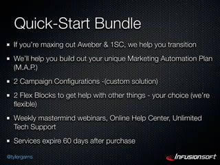 Quick-Start Bundle
  If you’re maxing out Aweber & 1SC, we help you transition
  We’ll help you build out your unique Marketing Automation Plan
  (M.A.P.)
  2 Campaign Conﬁgurations -(custom solution)
  2 Flex Blocks to get help with other things - your choice (we’re
  ﬂexible)
  Weekly mastermind webinars, Online Help Center, Unlimited
  Tech Support
  Services expire 60 days after purchase

@tylergarns
 